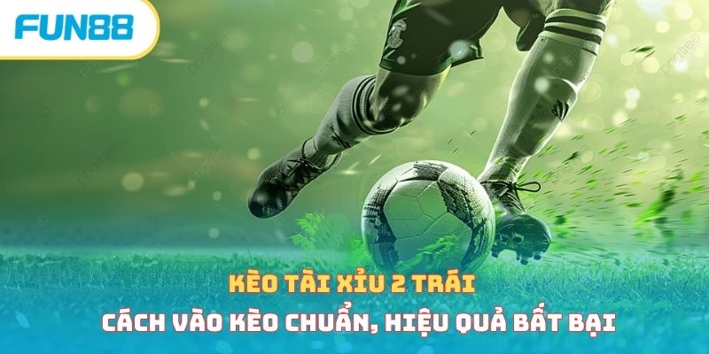 Kèo tài xỉu 2 trái - Cách vào kèo chuẩn, hiệu quả bất bại 