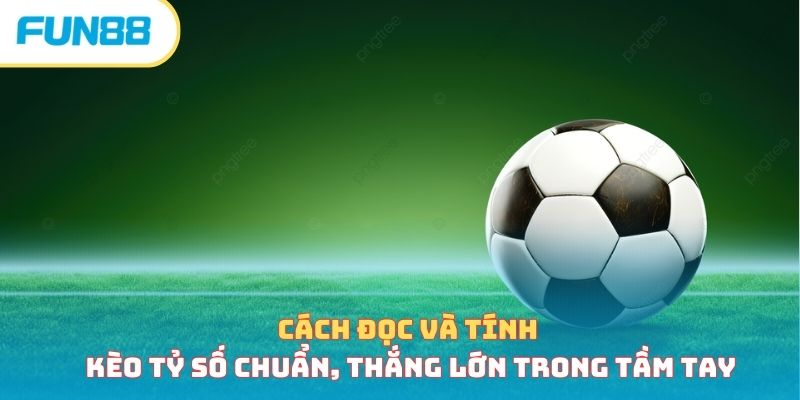 Cách đọc và tính kèo tỷ số chuẩn, thắng lớn trong tầm tay