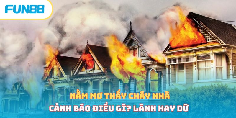 Nằm Mơ Thấy Cháy Nhà Cảnh Báo Điều Gì? Lành Hay Dữ 